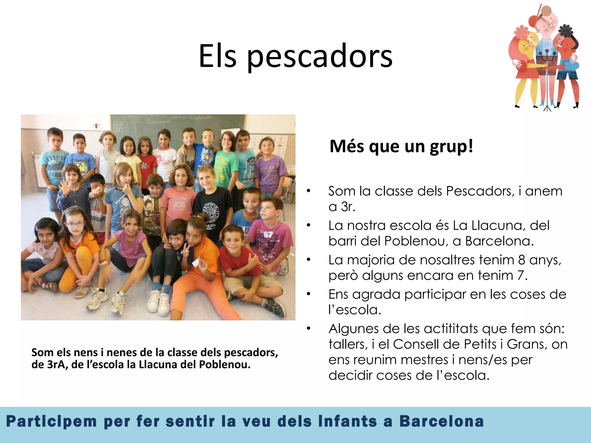 Els pescadors Som els nens i nenes de la classe dels pescadors, de 3rA, de l’escola la Llacuna del Poblenou. Més que un grup! Som la classe dels Pescadors, i anem a 3r.  La nostra escola és La Llacuna, del barri del Poblenou, a Barcelona. La majoria de nosaltres tenim 8 anys, però alguns encara en tenim 7. Ens agrada participar en les coses de l’escola. Algunes de les actititats que fem són: tallers, i el Consell de Petits i Grans, on ens reunim mestres i nens/es per decidir coses de l’escola. 