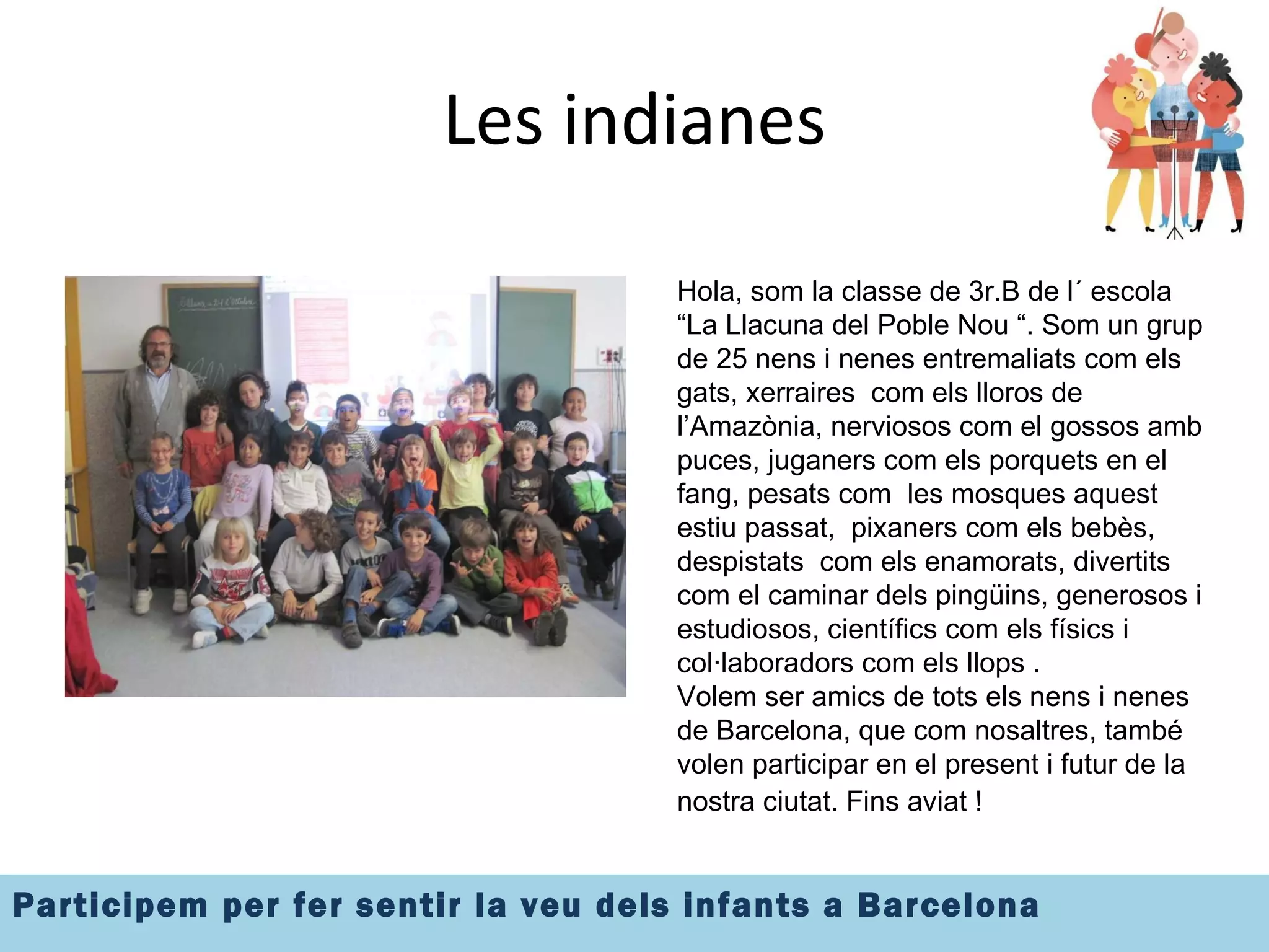 Les indianes Hola, som la classe de 3r.B de l´ escola  “La Llacuna del Poble Nou “. Som un grup de 25 nens i nenes entremaliats com els gats, xerraires  com els lloros de l’Amazònia, nerviosos com el gossos amb puces, juganers com els porquets en el fang, pesats com  les mosques aquest estiu passat,  pixaners com els bebès, despistats  com els enamorats, divertits com el caminar dels pingüins, generosos i estudiosos, científics com els físics i col·laboradors com els llops .  Volem ser amics de tots els nens i nenes de Barcelona, que com nosaltres, també volen participar en el present i futur de la nostra ciutat. Fins aviat !   