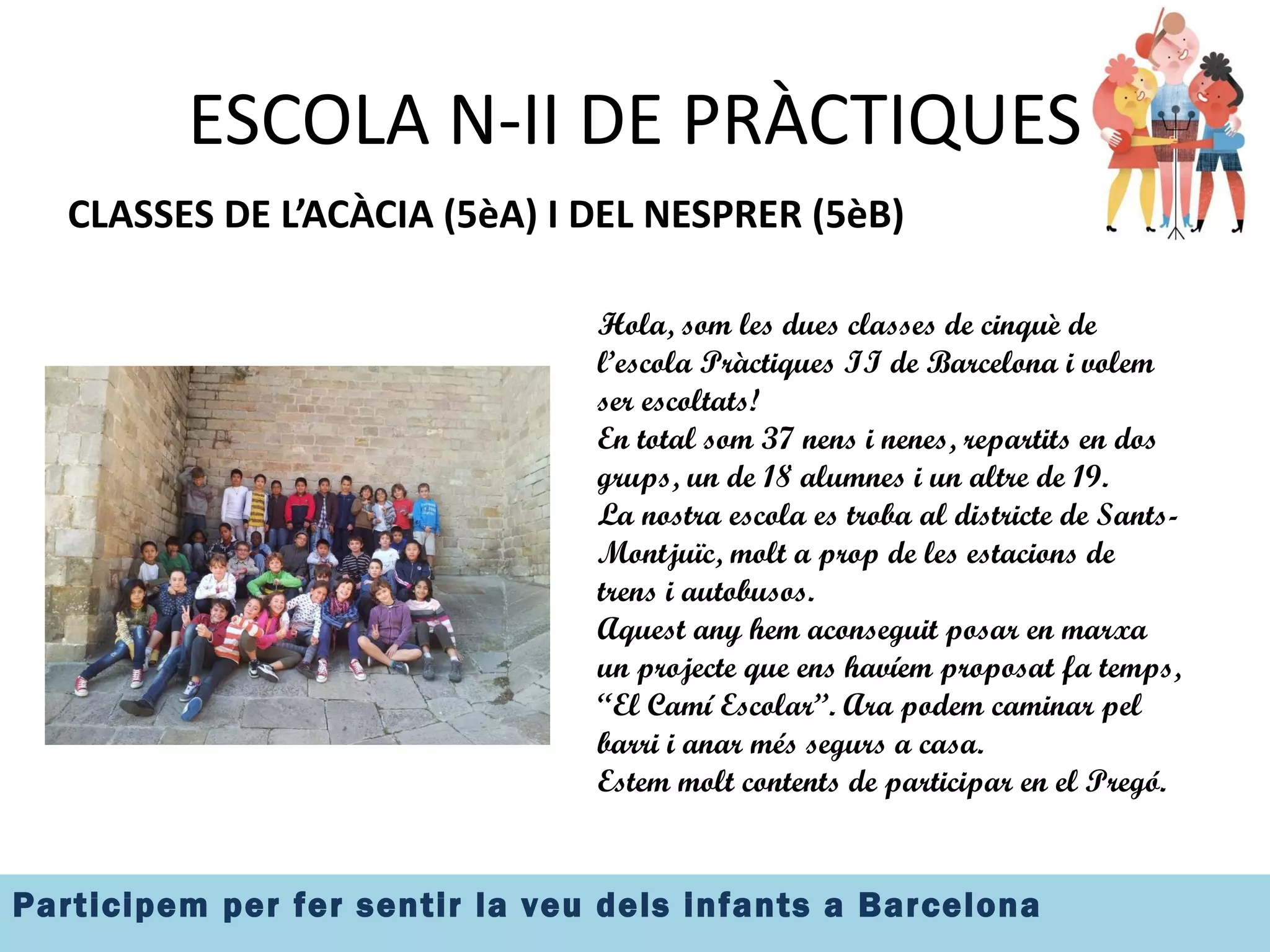 ESCOLA N-II DE PRÀCTIQUES CLASSES DE L’ACÀCIA (5èA) I DEL NESPRER (5èB) Hola, som les dues classes de cinquè de l’escola Pràctiques II de Barcelona i  volem ser escoltats! En total som 37 nens i nenes, repartits en dos grups, un de 18 alumnes i un altre de 19. La nostra escola es troba al districte de Sants-Montjuïc, molt a prop de les estacions de trens i autobusos. Aquest any hem aconseguit posar en marxa un projecte que ens havíem proposat fa temps, “El Camí Escolar”. Ara podem caminar pel barri i anar més segurs a casa. Estem molt contents de participar en el Pregó. 