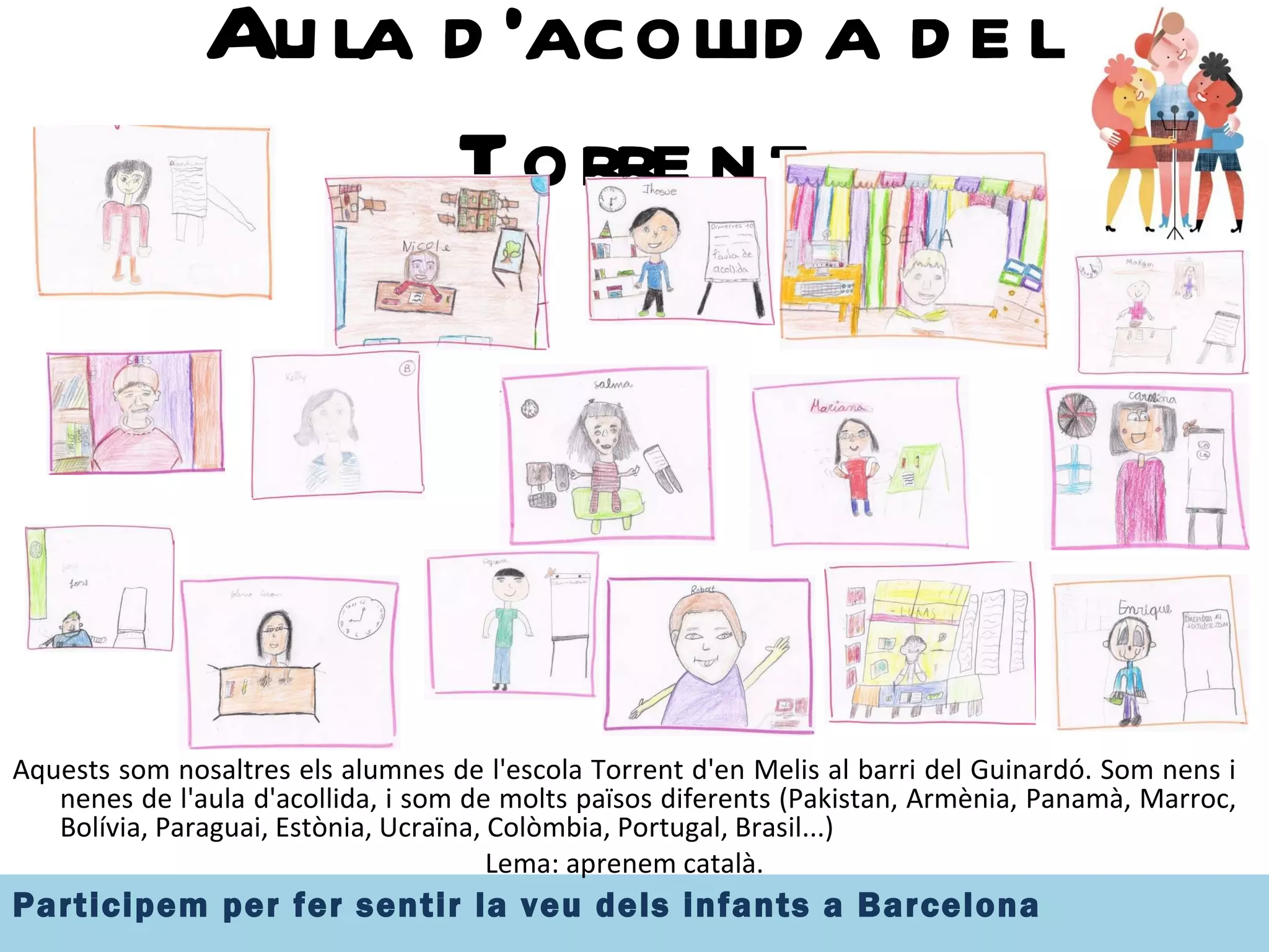 Aula d'acollida del Torrent Aquests som nosaltres els alumnes de l'escola Torrent d'en Melis al barri del Guinardó. Som nens i nenes de l'aula d'acollida, i som de molts països diferents (Pakistan, Armènia, Panamà, Marroc, Bolívia, Paraguai, Estònia, Ucraïna, Colòmbia, Portugal, Brasil...) Lema: aprenem català. 