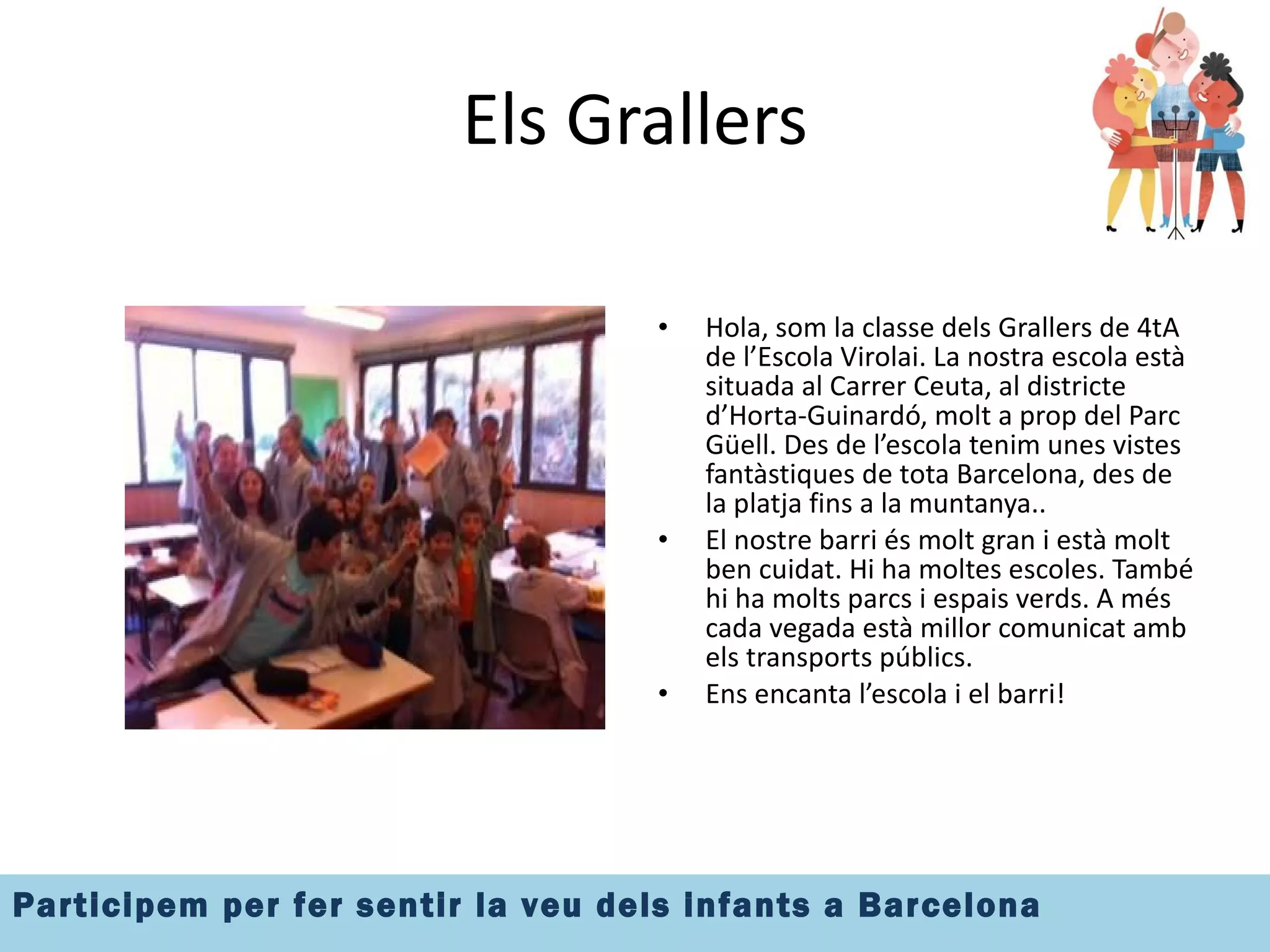Els Grallers Hola, som la classe dels Grallers de 4tA de l’Escola Virolai. La nostra escola està situada al Carrer Ceuta, al districte d’Horta-Guinardó, molt a prop del Parc Güell. Des de l’escola tenim unes vistes fantàstiques de tota Barcelona, des de la platja fins a la muntanya.. El nostre barri és molt gran i està molt ben cuidat. Hi ha moltes escoles. També hi ha molts parcs i espais verds. A més cada vegada està millor comunicat amb els transports públics. Ens encanta l’escola i el barri! 