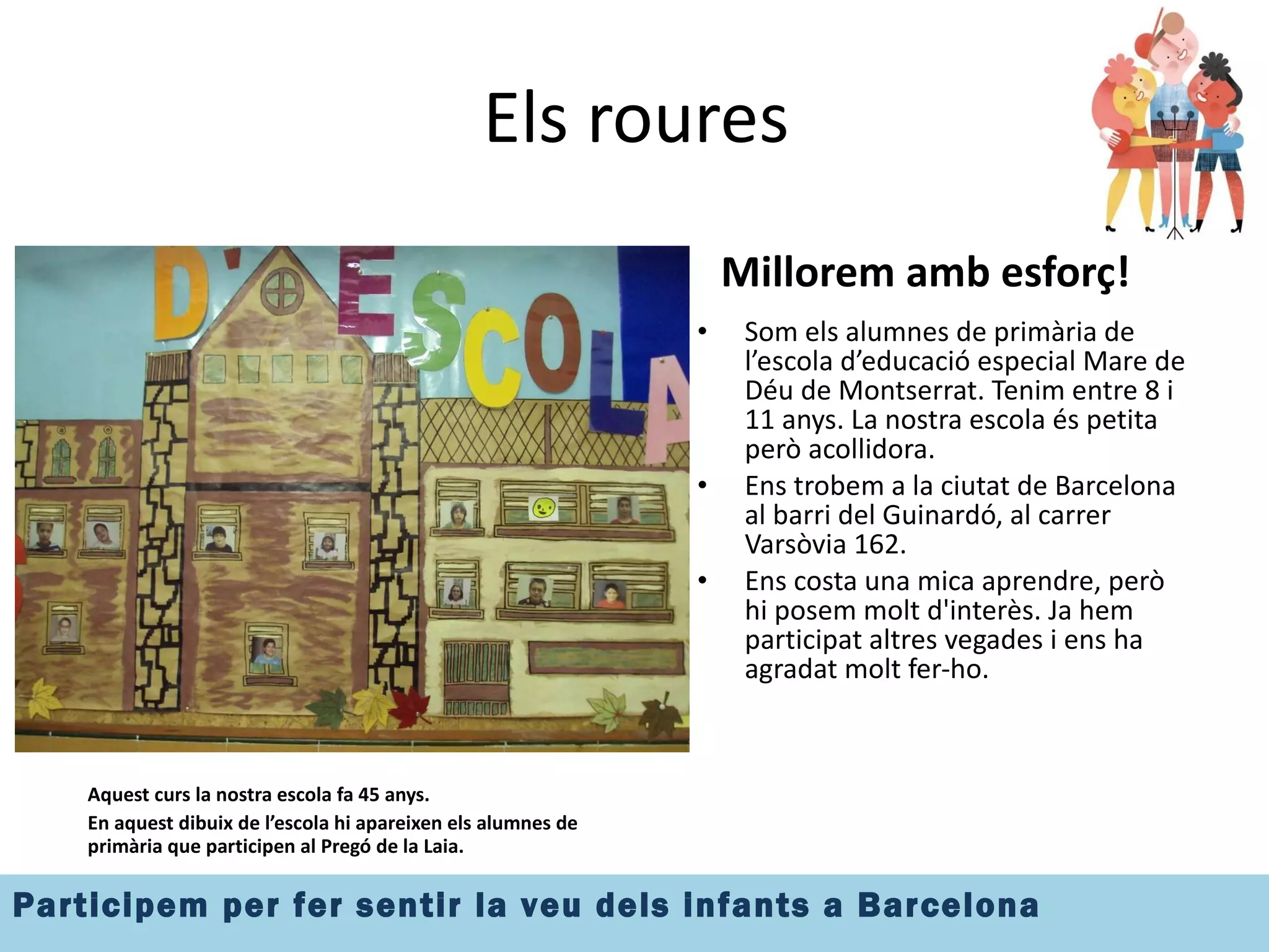 Els roures Aquest curs la nostra escola fa 45 anys.  En aquest dibuix de l’escola hi apareixen els alumnes de primària que participen al Pregó de la Laia. Millorem amb esforç! Som els alumnes de primària de l’escola d’educació especial Mare de Déu de Montserrat. Tenim entre 8 i 11 anys. La nostra escola és petita però acollidora. Ens trobem a la ciutat de Barcelona al barri del Guinardó, al carrer Varsòvia 162. Ens costa una mica aprendre, però hi posem molt d'interès. Ja hem participat altres vegades i ens ha agradat molt fer-ho. 