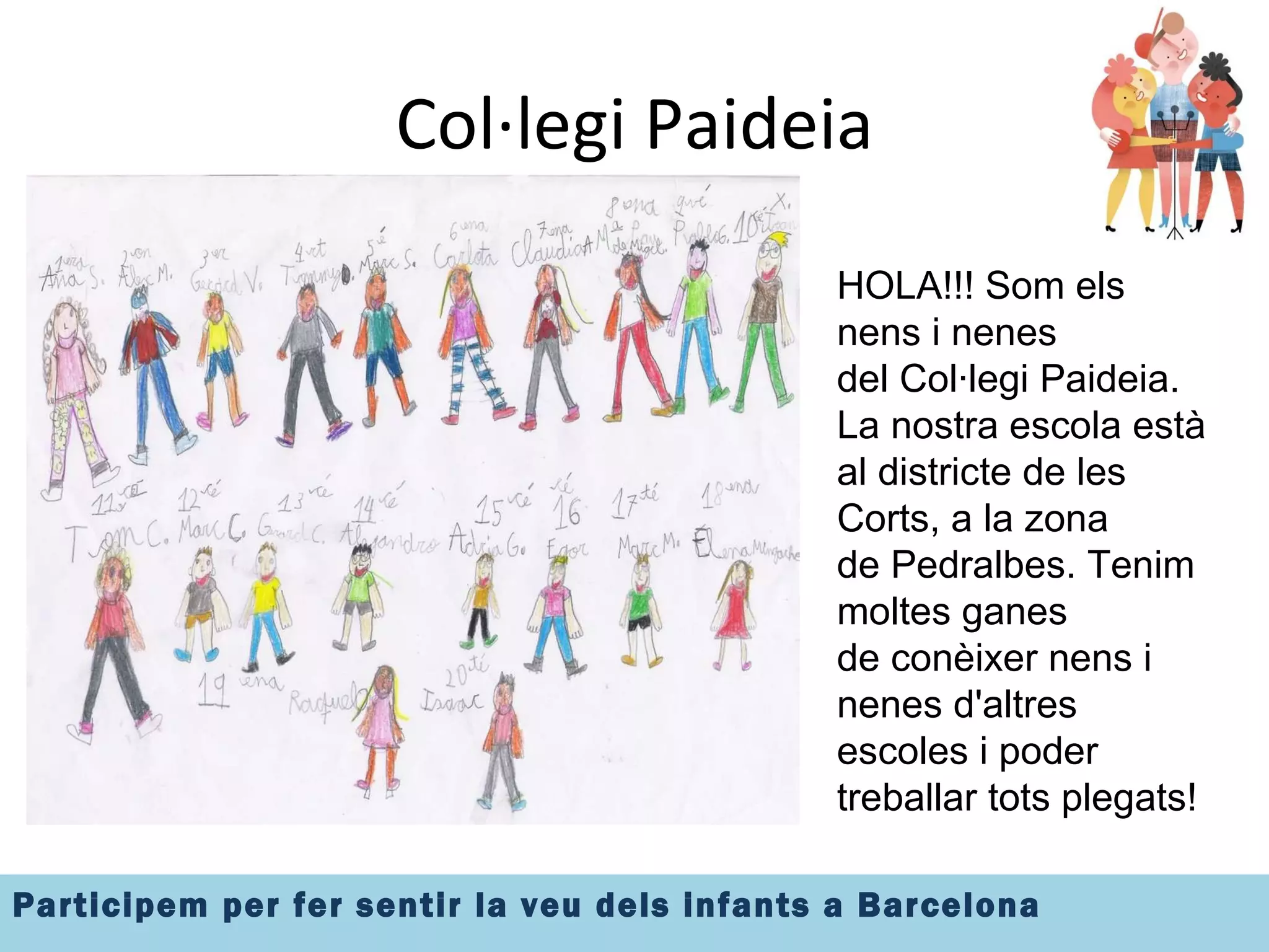 Col·legi Paideia Insertar imatge el grup HOLA!!! Som els nens i nenes del Col·legi Paideia. La nostra escola està al districte de les Corts, a la zona  de Pedralbes. Tenim moltes ganes  de conèixer nens i nenes d'altres escoles i poder treballar tots plegats! 