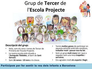 Grup de  Tercer  de  l' Escola Projecte Descripció del grup: Hola, som els nens i nenes de Tercer de Primària de l'Escola Projecte. La nostra escola està situada a l' Avinguda Tibidabo , al barri de  Sant Gervasi . Som  16 nenes  i  10 nens  a la classe. Tenim  moltes ganes  de participar en aquesta activitat amb tots vosaltres,  treballar molt  i  passar-nos-ho bé . Som un grup  molt maco  tot i que a vegades som una mica  trapelles  i  xerraires . Ens agraden molt  els esports i llegir .  