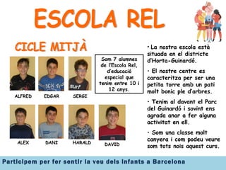 ESCOLA REL CICLE MITJÀ ALFRED EDGAR SERGI ALEX DANI HARALD DAVID Som 7 alumnes de l’Escola Rel, d’educació especial que tenim entre 10 i 12 anys. La nostra escola està situada en el districte d’Horta-Guinardó.  El nostre centre es caracteritza per ser una petita torre amb un pati molt bonic ple d’arbres. Tenim al davant el Parc del Guinardó i sovint ens agrada anar a fer alguna activitat en ell. Som una classe molt canyera i com podeu veure som tots nois aquest curs. 