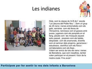 Les indianes Hola, som la classe de 3r.B de l´ escola  “La Llacuna del Poble Nou “. Som un grup de 25 nens i nenes entremaliats com els gats, xerraires  com els lloros de l’Amazònia, nerviosos com el gossos amb puces, juganers com els porquets en el fang, pesats com  les mosques aquest estiu passat,  pixaners com els bebès, despistats  com els enamorats, divertits com el caminar dels pingüins, generosos i estudiosos, científics com els físics i col·laboradors com els llops .  Volem ser amics de tots els nens i nenes de Barcelona, que com nosaltres, també volen participar en el present i futur de la nostra ciutat. Fins aviat !   