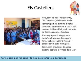 Els Castellers Hola, som els nois i noies de 4tB,  “Els Castellers”, de l’Escola Virolai. Formem part del districte d’Horta-Guinardó i estem situats al costat del mirador del Parc Güell, amb una vista de Barcelona que és fabulosa. Som un grup molt alegre, però també molt xerraire. Ens agrada força  treballar i venir a l’escola perquè tenim patis molt grans. Estem molt orgullosos de poder ajudar a escriure el “Pregó de la Laia” 