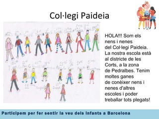 Col·legi Paideia Insertar imatge el grup HOLA!!! Som els nens i nenes del Col·legi Paideia. La nostra escola està al districte de les Corts, a la zona  de Pedralbes. Tenim moltes ganes  de conèixer nens i nenes d'altres escoles i poder treballar tots plegats! 