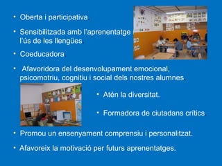 • Oberta i participativa.
• Sensibilitzada amb l’aprenentatge i i
l’ús de les llengües.
• Coeducadora.
• Afavoridora del desenvolupament emocional,
psicomotriu, cognitiu i social dels nostres alumnes.
• Atén la diversitat.
• Formadora de ciutadans crítics.
• Promou un ensenyament comprensiu i personalitzat.
• Afavoreix la motivació per futurs aprenentatges.

 