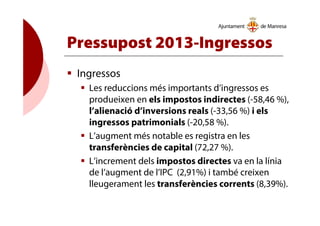Pressupost 2013-Ingressos
Ingressos
Les reduccions més importants d’ingressos es
produeixen en els impostos indirectes (-58,46 %),
l’alienació d’inversions reals (-33,56 %) i els
ingressos patrimonials (-20,58 %).
L’augment més notable es registra en les
transferències de capital (72,27 %).
L’increment dels impostos directes va en la línia
de l’augment de l’IPC (2,91%) i també creixen
lleugerament les transferències corrents (8,39%).
 