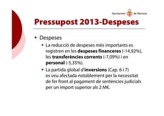 Pressupost 2013-Despeses
Despeses
La reducció de despeses més importants es
registren en les despeses financeres (-14,92%),
les transferències corrents (-7,09%) i en
personal (-5,35%).
La partida global d’inversions (Cap. 6 i 7)
es veu afectada notablement per la necessitat
de fer front al pagament de sentències judicials
per un import superior als 2 M€.
 