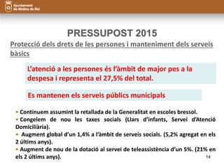 PRESSUPOST 2015 
Protecció dels drets de les persones i manteniment dels serveis 
bàsics 
L’atenció a les persones és l’àmbit de major pes a la 
despesa i representa el 27,5% del total. 
Es mantenen els serveis públics municipals 
• Continuem assumint la retallada de la Generalitat en escoles bressol. 
• Congelem de nou les taxes socials (Llars d’infants, Servei d’Atenció 
Domiciliària). 
• Augment global d’un 1,4% a l’àmbit de serveis socials. (5,2% agregat en els 
2 últims anys). 
• Augment de nou de la dotació al servei de teleassistència d’un 5%. (21% en 
els 2 últims anys). 14 
 