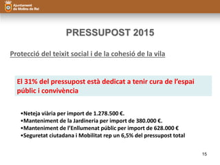 PRESSUPOST 2015 
Protecció del teixit social i de la cohesió de la vila 
El 31% del pressupost està dedicat a tenir cura de l’espai 
públic i convivència 
•Neteja viària per import de 1.278.500 €. 
•Manteniment de la Jardineria per import de 380.000 €. 
•Manteniment de l’Enllumenat públic per import de 628.000 € 
•Seguretat ciutadana i Mobilitat rep un 6,5% del pressupost total 
15 
 