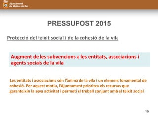 PRESSUPOST 2015 
Protecció del teixit social i de la cohesió de la vila 
Augment de les subvencions a les entitats, associacions i 
agents socials de la vila 
Les entitats i associacions són l’ànima de la vila i un element fonamental de 
cohesió. Per aquest motiu, l’Ajuntament prioritza els recursos que 
garanteixin la seva activitat i permeti el treball conjunt amb el teixit social 
16 
 