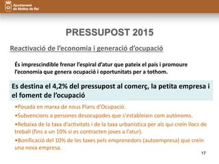 PRESSUPOST 2015 
Reactivació de l’economia i generació d’ocupació 
És imprescindible frenar l’espiral d’atur que pateix el país i promoure 
l’economia que genera ocupació i oportunitats per a tothom. 
Es destina el 4,2% del pressupost al comerç, la petita empresa i 
el foment de l’ocupació 
•Posada en marxa de nous Plans d’Ocupació. 
•Subvencions a persones desocupades que s'estableixin com autònoms. 
•Rebaixa de la taxa d’activitats i de la taxa urbanística per als qui creïn llocs de 
treball (fins a un 10% si es contracten joves a l’atur). 
•Bonificació del 10% de les taxes pels emprenedors (autoempresa) que creïn 
una nova empresa. 
17 
 