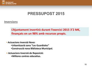 PRESSUPOST 2015 
Inversions 
L’Ajuntament invertirà durant l’exercici 2015 3’2 M€, 
finançats en un 98% amb recursos propis. 
• Actuacions Inversió Nova: 
•Urbanització zona “Les Guardioles” 
•Construcció nova Biblioteca Municipal. 
• Actuacions Inversió de Reposició: 
•Millores centres educatius. 
18 
