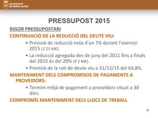 PRESSUPOST 2015 
RIGOR PRESSUPOSTARI 
CONTINUACIÓ DE LA REDUCCIÓ DEL DEUTE VIU: 
• Previsió de reducció neta d’un 7% durant l’exercici 
2015 (1’25 M€). 
• La reducció agregada des de juny del 2011 fins a finals 
del 2015 és del 20% (4’2 M€). 
• Previsió de la rati de deute viu a 31/12/15 del 63,8%. 
MANTENIMENT DELS COMPROMISOS DE PAGAMENTS A 
PROVEIDORS: 
• Termini mitjà de pagament a proveïdors situat a 30 
dies. 
COMPROMÍS MANTENIMENT DELS LLOCS DE TREBALL 
4 
 