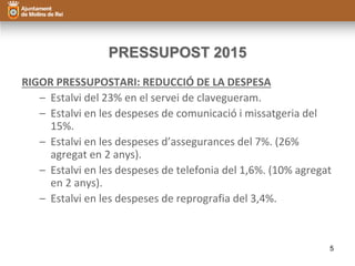 PRESSUPOST 2015 
RIGOR PRESSUPOSTARI: REDUCCIÓ DE LA DESPESA 
– Estalvi del 23% en el servei de clavegueram. 
– Estalvi en les despeses de comunicació i missatgeria del 
15%. 
– Estalvi en les despeses d’assegurances del 7%. (26% 
agregat en 2 anys). 
– Estalvi en les despeses de telefonia del 1,6%. (10% agregat 
en 2 anys). 
– Estalvi en les despeses de reprografia del 3,4%. 
5 
 