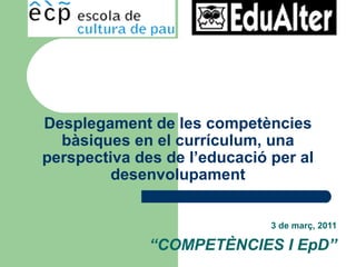 3 de març, 2011 “ COMPETÈNCIES I EpD” Desplegament de les competències bàsiques en el currículum, una perspectiva des de l’educació per al desenvolupament 