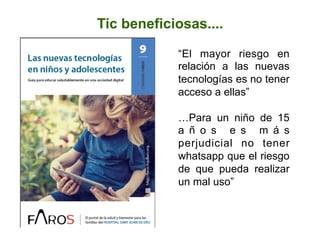  
Tic beneficiosas....
“El mayor riesgo en
relación a las nuevas
tecnologías es no tener
acceso a ellas”
…Para un niño de 15
a ñ o s e s m á s
perjudicial no tener
whatsapp que el riesgo
de que pueda realizar
un mal uso”
 