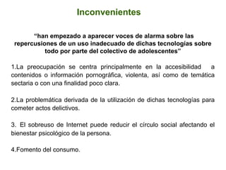  	
  
	
  
“han empezado a aparecer voces de alarma sobre las
repercusiones de un uso inadecuado de dichas tecnologías sobre
todo por parte del colectivo de adolescentes”
1. La preocupación se centra principalmente en la accesibilidad a
contenidos o información pornográfica, violenta, así como de temática
sectaria o con una finalidad poco clara.
2. La problemática derivada de la utilización de dichas tecnologías para
cometer actos delictivos.
3.  El sobreuso de Internet puede reducir el círculo social afectando el
bienestar psicológico de la persona.
4. Fomento del consumo.
Inconvenientes
 