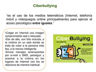 Ciberbullying
“es el uso de los medios telemáticos (Internet, telefonía
móvil y videojuegos online principalmente) para ejercer el
acoso psicológico entre iguales.”
• Colgar en Internet una imagen
comprometida real o retocada.
• Dar de alta, con foto incluida, a
la víctima en un web donde se
trata de votar a la persona más
fea, a la menos inteligente.
• Enviar menajes amenazantes
por e-mail o SMS, perseguir y
acechar a la víctima en los
lugares de Internet con los se
relaciona de manera habitual.
	
  
 