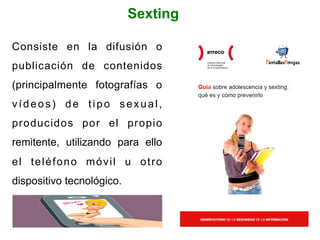 Sexting
Consiste en la difusión o
publicación de contenidos
(principalmente fotografías o
vídeos) de tipo sexual,
producidos por el propio
remitente, utilizando para ello
el teléfono móvil u otro
dispositivo tecnológico.
 