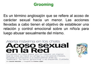 Grooming
Es un término anglosajón que se refiere al acoso de
carácter sexual hacia un menor. Las acciones
llevadas a cabo tienen el objetivo de establecer una
relación y control emocional sobre un niño/a para
luego abusar sexualmente del mismo.
 