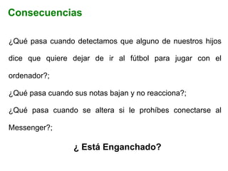¿Qué pasa cuando detectamos que alguno de nuestros hijos
dice que quiere dejar de ir al fútbol para jugar con el
ordenador?;
¿Qué pasa cuando sus notas bajan y no reacciona?;
¿Qué pasa cuando se altera si le prohíbes conectarse al
Messenger?;
¿ Está Enganchado?
Consecuencias
 
