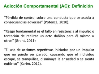 Adicción Comportamental (AC): Definición
“Pérdida	
  de	
  control	
  sobre	
  una	
  conducta	
  que	
  se	
  asocia	
  a	
  
consecuencias	
  adversas”	
  (Potenza,	
  2010).	
  
	
  
“Rasgo	
  fundamental	
  es	
  el	
  fallo	
  en	
  resistencia	
  al	
  impulso	
  o	
  
tentación	
   de	
   realizar	
   un	
   acto	
   dañino	
   para	
   él	
   mismo	
   u	
  
otros”	
  (Grant,	
  2011)	
  
	
  
“El	
  uso	
  de	
  acciones	
  repeIIvas	
  iniciadas	
  por	
  un	
  impulso	
  
que	
   no	
   puede	
   ser	
   parado,	
   causando	
   que	
   el	
   individuo	
  
escape,	
  se	
  tranquilice,	
  disminuya	
  la	
  ansiedad	
  o	
  se	
  sienta	
  
eufórico”	
  (Karim,	
  2012).	
  
	
  
 