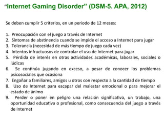 Se	
  deben	
  cumplir	
  5	
  criterios,	
  en	
  un	
  periodo	
  de	
  12	
  meses:	
  
1. 	
  Preocupación	
  con	
  el	
  juego	
  a	
  través	
  de	
  Internet	
  
2. 	
  Síntomas	
  de	
  absInencia	
  cuando	
  se	
  impide	
  el	
  acceso	
  a	
  Internet	
  para	
  jugar	
  
3. 	
  Tolerancia	
  (necesidad	
  de	
  más	
  Iempo	
  de	
  juego	
  cada	
  vez)	
  
4. 	
  Intentos	
  infructuosos	
  de	
  controlar	
  el	
  uso	
  de	
  Internet	
  para	
  jugar	
  
5.  	
   Pérdida	
   de	
   interés	
   en	
   otras	
   acIvidades	
   académicas,	
   laborales,	
   sociales	
   o	
  
lúdicas	
  
6.  	
   Se	
   conInúa	
   jugando	
   en	
   exceso,	
   a	
   pesar	
   de	
   conocer	
   los	
   problemas	
  
psicosociales	
  que	
  ocasiona	
  
7. 	
  Engañar	
  a	
  familiares,	
  amigos	
  u	
  otros	
  con	
  respecto	
  a	
  la	
  canIdad	
  de	
  Iempo	
  
8.  	
   Uso	
   de	
   Internet	
   para	
   escapar	
   del	
   malestar	
   emocional	
   o	
   para	
   mejorar	
   el	
  
estado	
  de	
  ánimo	
  
9.  	
   Perder	
   o	
   poner	
   en	
   peligro	
   una	
   relación	
   signiﬁcaIva,	
   un	
   trabajo,	
   una	
  
oportunidad	
  educaIva	
  o	
  profesional,	
  como	
  consecuencia	
  del	
  juego	
  a	
  través	
  
de	
  Internet	
  
“Internet Gaming Disorder” (DSM-5. APA, 2012)
 