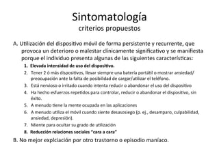 Sintomatología	
  
criterios	
  propuestos	
  
A.	
  UIlización	
  del	
  disposiIvo	
  móvil	
  de	
  forma	
  persistente	
  y	
  recurrente,	
  que	
  
provoca	
  un	
  deterioro	
  o	
  malestar	
  clínicamente	
  signiﬁcaIvo	
  y	
  se	
  maniﬁesta	
  
porque	
  el	
  individuo	
  presenta	
  algunas	
  de	
  las	
  siguientes	
  caracterísIcas:	
  	
  	
  
1.  Elevada	
  intensidad	
  de	
  uso	
  del	
  disposi3vo.	
  
2.  Tener	
  2	
  ó	
  más	
  disposiIvos,	
  llevar	
  siempre	
  una	
  batería	
  portáIl	
  o	
  mostrar	
  ansiedad/
preocupación	
  ante	
  la	
  falta	
  de	
  posibilidad	
  de	
  cargar/uIlizar	
  el	
  teléfono.	
  
3.  Está	
  nervioso	
  o	
  irritado	
  cuando	
  intenta	
  reducir	
  o	
  abandonar	
  el	
  uso	
  del	
  disposiIvo	
  
4.  Ha	
  hecho	
  esfuerzos	
  repeIdos	
  para	
  controlar,	
  reducir	
  o	
  abandonar	
  el	
  disposiIvo,	
  sin	
  
éxito.	
  	
  
5.  A	
  menudo	
  Iene	
  la	
  mente	
  ocupada	
  en	
  las	
  aplicaciones	
  
6.  A	
  menudo	
  uIliza	
  el	
  móvil	
  cuando	
  siente	
  desasosiego	
  (p.	
  ej.,	
  desamparo,	
  culpabilidad,	
  
ansiedad,	
  depresión).	
  	
  
7.  Miente	
  para	
  ocultar	
  su	
  grado	
  de	
  uIlización	
  
8.  Reducción	
  relaciones	
  sociales	
  “cara	
  a	
  cara”	
  
B.	
  No	
  mejor	
  explciación	
  por	
  otro	
  trastorno	
  o	
  episodio	
  maníaco.	
  
	
  
 