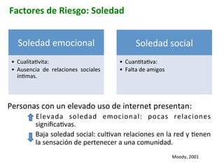 Factores	
  de	
  Riesgo:	
  Soledad	
  
Personas	
  con	
  un	
  elevado	
  uso	
  de	
  internet	
  presentan:	
  
•  Elevada	
   soledad	
   emocional:	
   pocas	
   relaciones	
  
signiﬁcaIvas.	
  
•  Baja	
  soledad	
  social:	
  culIvan	
  relaciones	
  en	
  la	
  red	
  y	
  Ienen	
  
la	
  sensación	
  de	
  pertenecer	
  a	
  una	
  comunidad.	
  
Soledad	
  emocional	
  
•  CualitaIvita:	
  
•  Ausencia	
   de	
   relaciones	
   sociales	
  
ínImas.	
  
Soledad	
  social	
  
•  CuanItaIva:	
  
•  Falta	
  de	
  amigos	
  
Moody,	
  2001	
  
 