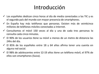 Introducción	
  
ü  Los	
  españoles	
  dedican	
  cinco	
  horas	
  al	
  día	
  de	
  media	
  conectados	
  a	
  las	
  TIC	
  y	
  es	
  
el	
  segundo	
  país	
  del	
  mundo	
  con	
  mayor	
  presencia	
  de	
  smartphones.	
  	
  
ü  En	
   España	
   hay	
   más	
   teléfonos	
   que	
   personas.	
   Existen	
   más	
   de	
   veinIcinco	
  
millones	
  de	
  teléfonos	
  móviles	
  conectados	
  a	
  Internet.	
  	
  
ü  Consultamos	
   el	
   móvil	
   150	
   veces	
   al	
   día	
   y	
   una	
   de	
   cada	
   tres	
   personas	
   lo	
  
consulta	
  cada	
  cinco	
  minutos.	
  	
  
ü  El	
  90%	
  de	
  los	
  usuarios	
  Iene	
  su	
  móvil	
  a	
  menos	
  de	
  un	
  metro	
  de	
  distancia	
  las	
  
24hs	
  del	
  día.	
  	
  
ü  El	
   85%	
   de	
   los	
   españoles	
   entre	
   18	
   y	
   64	
   años	
   aﬁrma	
   tener	
   una	
   cuenta	
   en	
  
alguna	
  red	
  social.	
  
ü  El	
  98%	
  de	
  adolescentes	
  entre	
  12-­‐19	
  años	
  Iene	
  un	
  teléfono	
  móvil,	
  el	
  97%	
  de	
  
ellos	
  son	
  smartphones	
  (Suiza).	
  
 