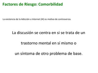 Factores	
  de	
  Riesgo:	
  Comorbilidad	
  
La	
  existencia	
  de	
  la	
  Adicción	
  a	
  Internet	
  (AI)	
  es	
  moIvo	
  de	
  controversia.	
  	
  
	
  
La	
  discusión	
  se	
  centra	
  en	
  si	
  se	
  trata	
  de	
  un	
  	
  
trastorno	
  mental	
  en	
  sí	
  mismo	
  o	
  	
  
un	
  síntoma	
  de	
  otro	
  problema	
  de	
  base.	
  
	
  
	
  
 