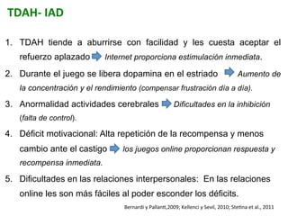 TDAH-­‐	
  IAD	
  
1.  TDAH tiende a aburrirse con facilidad y les cuesta aceptar el
refuerzo aplazado Internet proporciona estimulación inmediata.
2.  Durante el juego se libera dopamina en el estriado Aumento de
la concentración y el rendimiento (compensar frustración día a día).
3.  Anormalidad actividades cerebrales Dificultades en la inhibición
(falta de control).
4.  Déficit motivacional: Alta repetición de la recompensa y menos
cambio ante el castigo los juegos online proporcionan respuesta y
recompensa inmediata.
5.  Dificultades en las relaciones interpersonales: En las relaciones
online les son más fáciles al poder esconder los déficits.
Bernardi	
  y	
  PallanI,2009;	
  Kellenci	
  y	
  Sevil,	
  2010;	
  SteIna	
  et	
  al.,	
  2011	
  	
  
 
