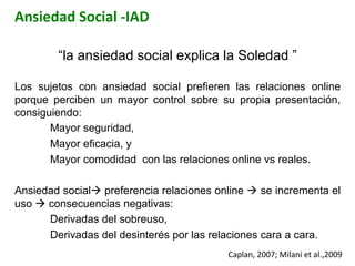 Ansiedad	
  Social	
  -­‐IAD	
  
“la ansiedad social explica la Soledad ”
Los sujetos con ansiedad social prefieren las relaciones online
porque perciben un mayor control sobre su propia presentación,
consiguiendo:
Mayor seguridad,
Mayor eficacia, y
Mayor comodidad con las relaciones online vs reales.
Ansiedad socialà preferencia relaciones online à se incrementa el
uso à consecuencias negativas:
Derivadas del sobreuso,
Derivadas del desinterés por las relaciones cara a cara.
Caplan,	
  2007;	
  Milani	
  et	
  al.,2009	
  	
  
 