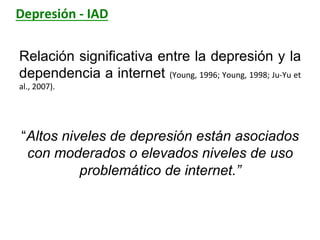 Depresión	
  -­‐	
  IAD	
  
Relación significativa entre la depresión y la
dependencia a internet (Young,	
  1996;	
  Young,	
  1998;	
  Ju-­‐Yu	
  et	
  
al.,	
  2007).	
  	
  
	
  
“Altos niveles de depresión están asociados
con moderados o elevados niveles de uso
problemático de internet.”
	
  
 