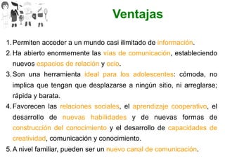 1. Permiten acceder a un mundo casi ilimitado de información.
2. Ha abierto enormemente las vías de comunicación, estableciendo
nuevos espacios de relación y ocio.
3. Son una herramienta ideal para los adolescentes: cómoda, no
implica que tengan que desplazarse a ningún sitio, ni arreglarse;
rápida y barata.
4. Favorecen las relaciones sociales, el aprendizaje cooperativo, el
desarrollo de nuevas habilidades y de nuevas formas de
construcción del conocimiento y el desarrollo de capacidades de
creatividad, comunicación y conocimiento.
5. A nivel familiar, pueden ser un nuevo canal de comunicación.
Ventajas
 