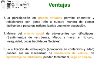 Ventajas
6. La participación en grupos virtuales permite encontrar y
relacionarse con gente afín a nuestra manera de pensar
facilitando a personas estigmatizadas una mejor aceptación.
7. Mejora del entorno social de adolescentes con dificultades.
(Sentimientos de vergüenza, Miedo a hacer el ridículo,
Inseguridad, pocas habilidades Sociales).
8. La utilización de videojuegos (apropiados en contenidos y edad)
pueden ser un mecanismo de transmisión de valores, de
aprendizaje de habilidades, pueden fomentar el juego en equipo.
 
