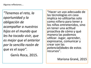 “Hacer	
  un	
  uso	
  adecuado	
  de	
  
las	
  tecnologías	
  en	
  casa	
  
implica	
  no	
  uIlizarlas	
  solo	
  
como	
  niñera	
  para	
  tener	
  a	
  
los	
  niños	
  entretenidos,	
  sino	
  
en	
  tener	
  una	
  acItud	
  
proacIva	
  de	
  cómo	
  y	
  qué	
  
manera	
  las	
  podemos	
  
uIlizar.	
  Jugar,	
  aprender,	
  
expresarse,	
  comunicar	
  y	
  
crear	
  son	
  las	
  
potencialidades	
  de	
  estos	
  
recursos”.	
  	
  
	
  
Mariona	
  Grané,	
  2015	
  
“Tenemos	
  el	
  reto,	
  la	
  
oportunidad	
  y	
  la	
  
obligación	
  de	
  
acompañar	
  a	
  nuestros	
  
hijos	
  en	
  el	
  mundo	
  que	
  
les	
  ha	
  tocado	
  vivir,	
  que	
  
es	
  mejor	
  que	
  el	
  anterior	
  
por	
  la	
  sencilla	
  razón	
  de	
  
que	
  es	
  el	
  suyo”.	
  
	
  	
  	
  	
  Genís	
  Roca,	
  2015.	
  	
  
Algunas	
  reﬂexiones….	
  
 