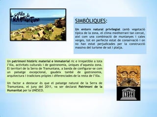 SIMBÒLIQUES:
Un entorn natural privilegiat (amb vegetació
típica de la zona, el clima mediterrani tan cercat,
així com una combinació de muntanyes i cales
verges, tot en perfecte estat de conservació i on
no han estat perjudicades per la construcció
massiva del turisme de sol i platja.
Un patrimoni històric material e immaterial ric e irrepetible a tota
l’illa, activitats culturals i de gastronomia, úniques d’aquesta zona.
El territori de la Serra de Tramuntana, a banda de configurar-se com
un paisatge excepcional, gaudeix també de gastronomia,
arquitectura i tradicions pròpies i diferenciades de la resta de l’illa.
Un factor a destacar és que el paisatge natural de la Serra de
Tramuntana, el juny del 2011, va ser declarat Patrimoni de la
Humanitat per la UNESCO.
 