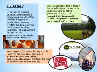 Valors agregats únics en la Serra que no és
troben en cap altre zona, com ara els
espectacles típics dels pobles, i
esdeveniments culturals propis del territori
en determinades èpoques de l’any .
Entre aquestes utilitats hi trobem
les experiències exclusives de la
zona en relació als altres
productes turístics, com;
tranquil·litat, desconnexió,
calidesa, hospitalitat, aïllament
de la massificació, cultura…
VIVENCIALS:
Un conjunt de recursos
culturals i naturals únics i
excepcionals, no sols a l’illa
sinó com a destinació
mediterrània, amb uns
territoris que han conservat
perfectament les seves
tradicions, i el seu patrimoni
natural, cultural,
arquitectònic, e immaterial,
com costums i tradicions.
 