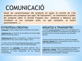 COMUNICACIÓ
Donat les característiques del producte en quant al turisme de l’illa
proposem una campanya que sigui “de llançament”, on informarem al públic
del producte sobre la sortida d’aquest nou producte a Mallorca que
introdueix el seu concepte (nom, en que consisteix, el nostre
posicionament...).
MISSATGE A TRANSMETRE:
-La nostra imatge desitjada és oferir una visió oposada de la
que és coneix actualment d’una destinació com Mallorca, que
ens diferenciï de la resta de productes a ulls del públic
objectiu.
-Amb dit producte estem oferint un conjunt de recursos
culturals i naturals únics i excepcionals, no sols a l’illa sinó
com a destinació mediterrània.
-Volem oferir una combinació perfectament equilibrada entre
modernitat i tradició. Oferir la possibilitat de conèixer, i
endinsar-se en la cultura mallorquina mentrestant es gaudeix
d’un entorn natural privilegiat i paradisíac.
ESTRATÉGIA CREATIVA:
-Connectar la nostra imatge amb les necessitats del receptor.
-Posicionar-nos en funció de les necessitats del nostre públic
objectiu, els turistes sèniors.
-Diferenciar-nos davant la competència, i proposar-nos com a
producte únic a l’illa, amb la nostra imatge o marca.
-La nostra marca avararà tot el territori de La Serra i els pobles
que es visiten com un conjunt i baix una marca paraigües.
-Destacarem les avantatges del nostre producte com a
producte únic d’aquestes característiques a l’illa, i davant dels
competidors de altres destinacions de les mateixes
característiques.
 
