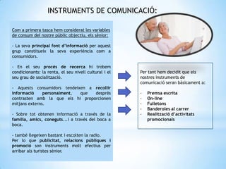 INSTRUMENTS DE COMUNICACIÓ:
Com a primera tasca hem considerat les variables
de consum del nostre públic objectiu, els sènior:
- La seva principal font d’informació per aquest
grup constitueix la seva experiència com a
consumidors.
- En el seu procés de recerca hi trobem
condicionants: la renta, el seu nivell cultural i el
seu grau de socialització.
- Aquests consumidors tendeixen a recollir
informació personalment, que després
contrasten amb la que els hi proporcionen
mitjans externs.
- Sobre tot obtenen informació a través de la
família, amics, coneguts...i a través del boca a
boca.
- també llegeixen bastant i escolten la radio.
Per lo que publicitat, relacions públiques i
promoció son instruments molt efectius per
arribar als turistes sènior.
Per tant hem decidit que els
nostres instruments de
comunicació seran bàsicament a:
- Premsa escrita
- On-line
- Fulletons
- Banderoles al carrer
- Realització d’activitats
promocionals
 