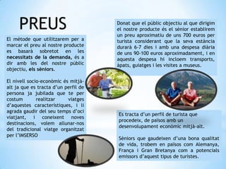 PREUS
El mètode que utilitzarem per a
marcar el preu al nostre producte
es basarà sobretot en les
necessitats de la demanda, és a
dir amb les del nostre públic
objectiu, els sèniors.
El nivell socio-econòmic és mitjà-
alt ja que es tracta d’un perfil de
persona ja jubilada que te per
costum realitzar viatges
d’aquestes característiques, i li
agrada gaudir del seu temps d’oci
viatjant, i coneixent noves
destinacions, volem allunar-nos
del tradicional viatge organitzat
per l’IMSERSO
Donat que el públic objectiu al que dirigim
el nostre producte és el sènior establirem
un preu aproximatiu de uns 700 euros per
turista considerant que la seva estància
durarà 6-7 dies i amb una despesa diària
de uns 90-100 euros aproximadament, i en
aquesta despesa hi incloem transports,
àpats, guiatges i les visites a museus.
Es tracta d’un perfil de turista que
procedeix, de països amb un
desenvolupament econòmic mitjà-alt.
Sèniors que gaudeixen d’una bona qualitat
de vida, trobem en països com Alemanya,
França i Gran Bretanya com a potencials
emissors d’aquest tipus de turistes.
 