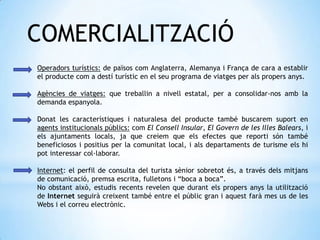 COMERCIALITZACIÓ
Operadors turístics: de països com Anglaterra, Alemanya i França de cara a establir
el producte com a destí turístic en el seu programa de viatges per als propers anys.
Agències de viatges: que treballin a nivell estatal, per a consolidar-nos amb la
demanda espanyola.
Donat les característiques i naturalesa del producte també buscarem suport en
agents institucionals públics: com El Consell Insular, El Govern de les Illes Balears, i
els ajuntaments locals, ja que creiem que els efectes que reporti són també
beneficiosos i positius per la comunitat local, i als departaments de turisme els hi
pot interessar col·laborar.
Internet: el perfil de consulta del turista sènior sobretot és, a través dels mitjans
de comunicació, premsa escrita, fulletons i “boca a boca”.
No obstant això, estudis recents revelen que durant els propers anys la utilització
de Internet seguirà creixent també entre el públic gran i aquest farà mes us de les
Webs i el correu electrònic.
 