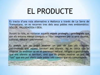 Es tracta d’una ruta alternativa a Mallorca a través de La Serra de
Tramuntana, on es recorren tres dels seus pobles mes emblemàtics:
SÓLLER, VALLDEMOSSA I DEIÀ.
Durant la ruta, es visitaran aquests espais protegits i privilegiats que
són els entorns menys coneguts a l’illa i sorprenen per la seva riquesa,
cultural, natural i patrimonial.
Es pretén que es pugui mostrar un poc de tots els conjunts
patrimonials que aquest territori ens ofereix. No es cerca sols la
finalitat de endinsar-se en el patrimoni natural, religiós o gastronòmic
que ens ofereix el territori, sinó que es pretén mostrar un poc del
“tot” que ens pot oferir cada poble i els camins que els comuniquen
EL PRODUCTE
 