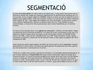 SEGMENTACIÓ
El volum de turistes sèniors ha crescut molt en els últims anys, i s’estan obrint nous mercats que es
diferencien bastant dels viatges que coneixíem organitzats per les administracions públiques per a la
tercera edat, els tan coneguts viatges de l’IMSERSO. Amés es un sector que està en expansió ja que la
població cada vegada tendeix a estar mes envellida i arribem a la tercera edat amb millors condicions,
millor qualitat de vida, i cada vegada mes adaptats a les noves tecnologies, el que permet a aquest
sector realitzar desplaçaments, sobretot en qualsevol època de l’any. Ames donades les seves
característiques, es tracta d’un mercat potencial per què no tenen impediments per a l’activitat
turística.
Es tracta com he comentat doncs, d’un segment en creixement, i sobretot a les Illes Balears. Segons
els estudis del Cercle d’Economia de Mallorca i la Cambra de Comerç, pràcticament en deu anys s’ha
duplicat el nombre d’aquest sector de turistes, ja que vàrem passar d’acollir uns 650.000 turistes
durant l’any 1990, a rebre mes de 1.200.000 durant l’any 1999. Proporcionalment, també, aquests,
representen actualment al voltant del 12% del total de turistes, el qual suposa un augment del 10% en
comparació al 1990.
Altres motius per escollir aquest segment de públic han estat perquè les seves necessitats s’adapten
perfectament a la nostra oferta, de manera que podem garantir una qualitat de servei alta i generar
així mes satisfaccions i recomanacions en el serveis.
També son un públic amb una bona capacitat per contribuir a les estratègies desestacionalitzadores, ja
que no estan subjectes a l’estacionalitat dels fluxos turístics tradicionals. Segons els estudis de la
Cambra de Comerç i el Cercle D’economia de Mallorca els turistes sènior que venen a les Illes Balears
ho fa en el temps que s’ha acabat anomenant “temporada mitja” que es troba entre els mesos de
primavera i tardor. Durant aquests mesos, s’acull a mes del 46% del total d’aquests turistes. En canvi,
a l’estiu només rebem el 26% del total de sèniors i a l’hivern aquest percentatge es situa en el 28%.
 