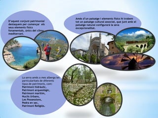 D’aquest conjunt patrimonial
destaquem per començar els
seus elements físics
fonamentals, únics del clima
mediterrani.
Amés d’un paisatge i elements físics hi trobem
tot un paisatge cultural associat, que junt amb el
paisatge natural configurarà la seva
excepcionalitat.
La serra amés a mes alberga les
particularitats de diferents
tipus de patrimonis, com:
Patrimoni hidràulic,
Patrimoni arqueològic,
Patrimoni marítim,
Nuclis Urbans,
Les Possessions,
Pedra en sec,
Patrimoni Religiós.
 